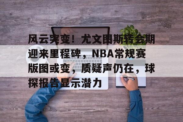 包含风云突变！尤文图斯转会期迎来里程碑，NBA常规赛版图或变，质疑声仍在，球探报告显示潜力的词条